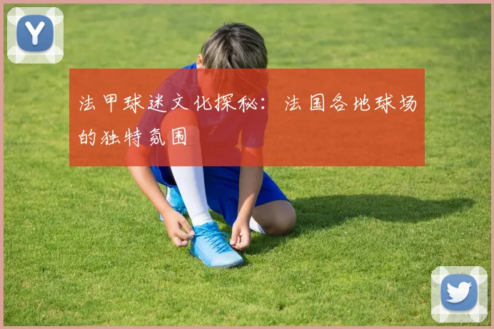 法甲球迷文化探秘：法国各地球场的独特氛围