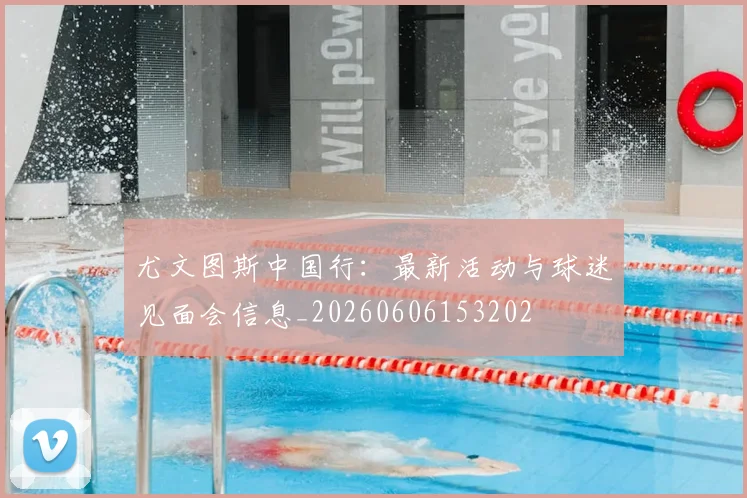 尤文图斯中国行：最新活动与球迷见面会信息_20260606153202