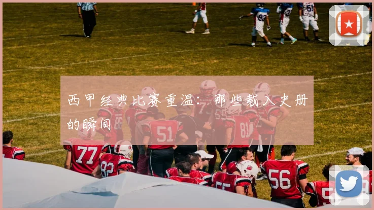 西甲经典比赛重温：那些载入史册的瞬间