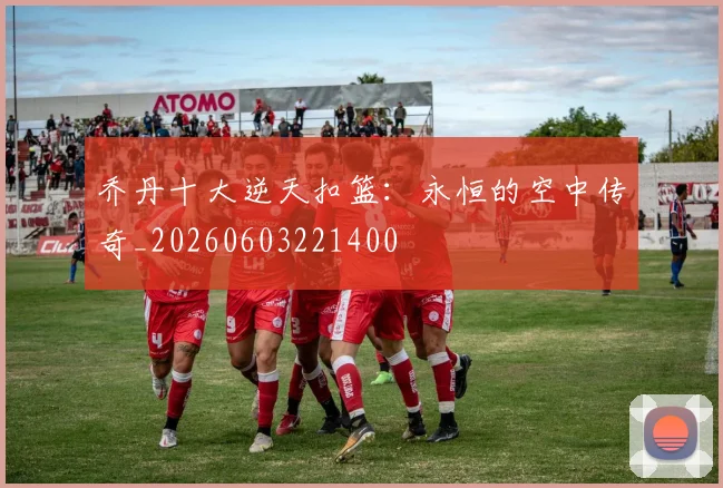 乔丹十大逆天扣篮：永恒的空中传奇_20260603221400