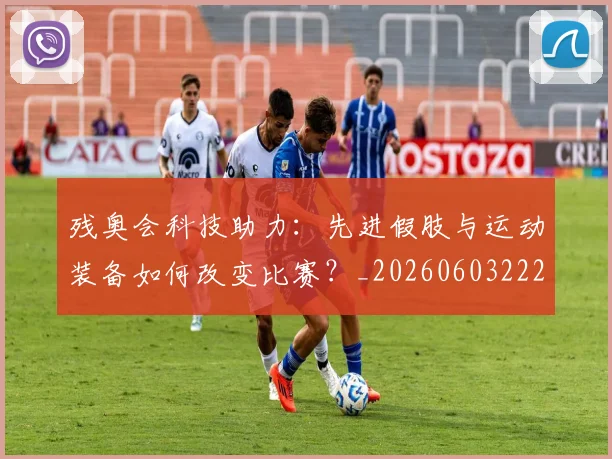 残奥会科技助力:先进假肢与运动装备如何改变比赛?_20260603222621