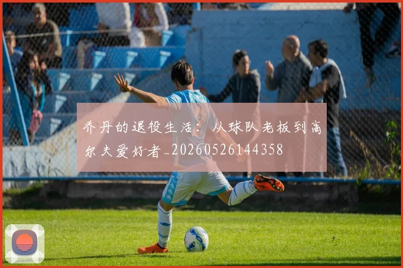 乔丹的退役生活：从球队老板到高尔夫爱好者_20260526144358