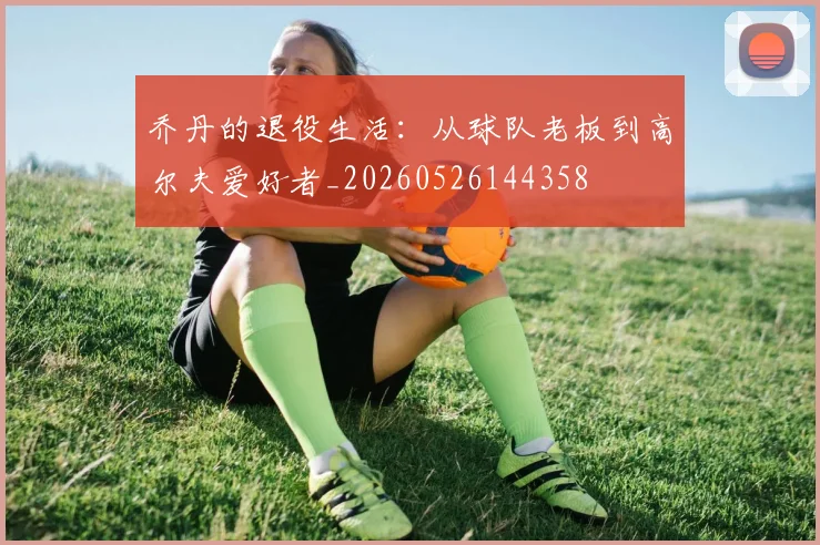 乔丹的退役生活:从球队老板到高尔夫爱好者_20260526144358