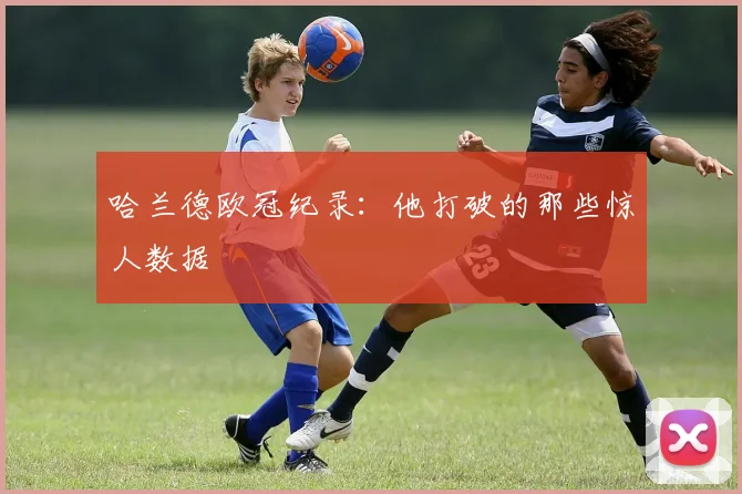 哈兰德欧冠纪录：他打破的那些惊人数据