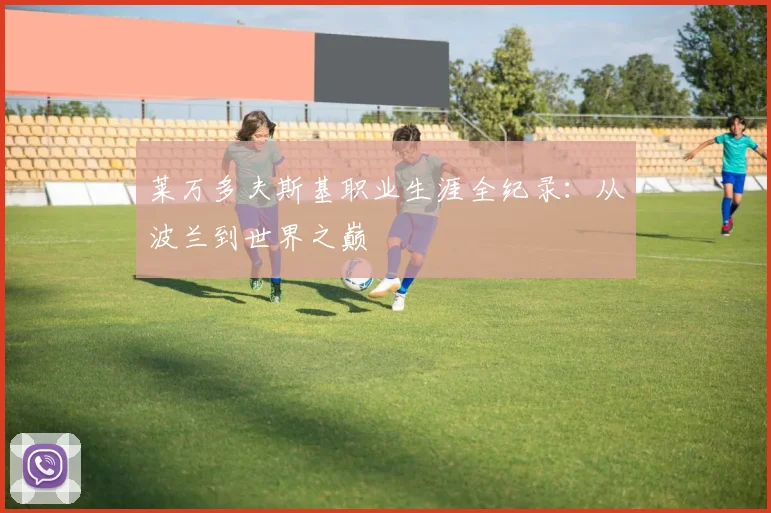 莱万多夫斯基职业生涯全纪录：从波兰到世界之巅
