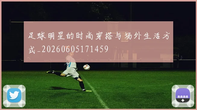 足球明星的时尚穿搭与场外生活方式_20260605171459