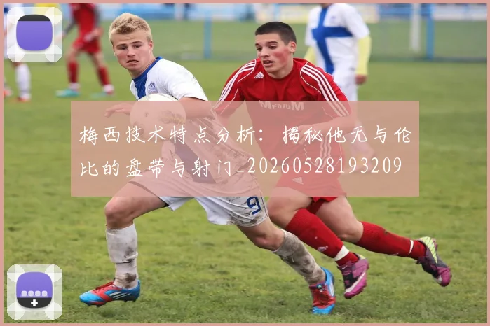梅西技术特点分析：揭秘他无与伦比的盘带与射门_20260528193209