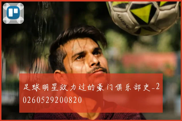 足球明星效力过的豪门俱乐部史_20260529200820
