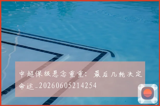 中超保级悬念重重：最后几轮决定命运_20260605214254