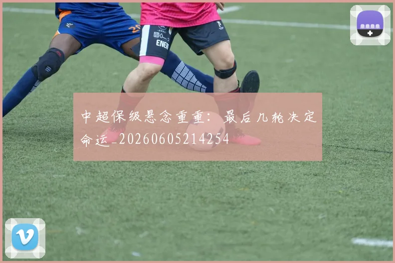 中超保级悬念重重：最后几轮决定命运_20260605214254