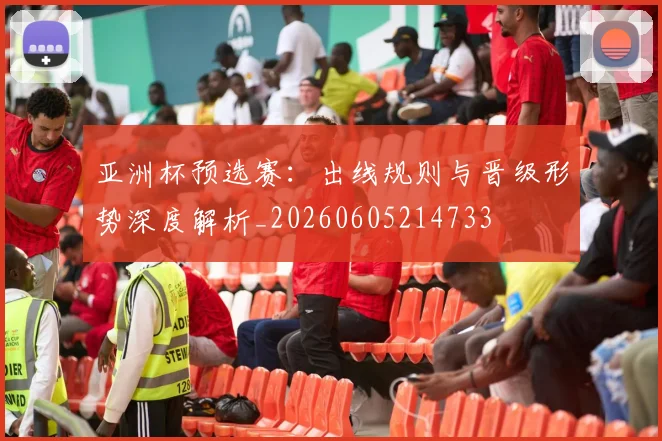 亚洲杯预选赛：出线规则与晋级形势深度解析_20260605214733