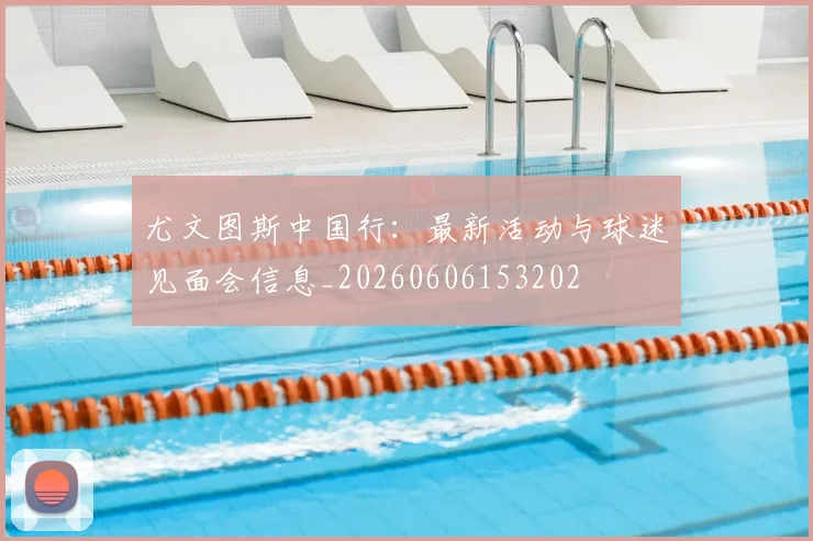尤文图斯中国行：最新活动与球迷见面会信息_20260606153202