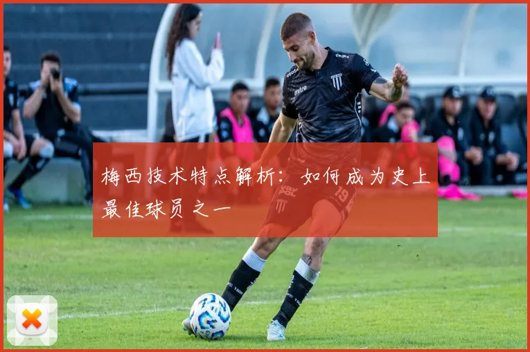 梅西技术特点解析：如何成为史上最佳球员之一
