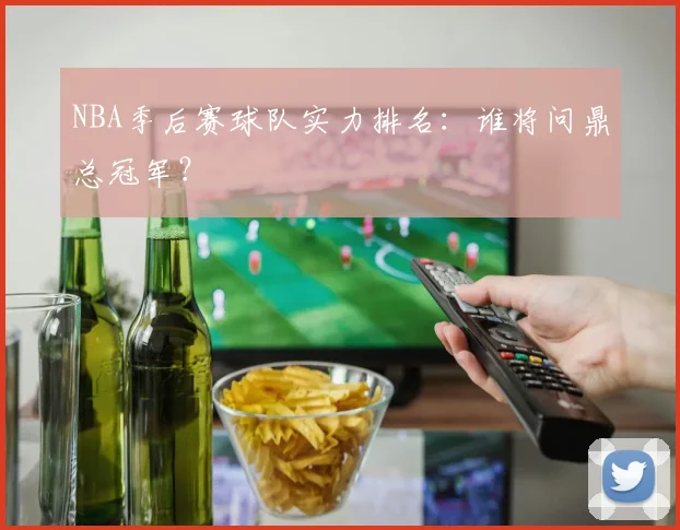 NBA季后赛球队实力排名：谁将问鼎总冠军？