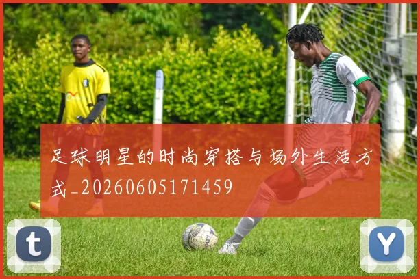 足球明星的时尚穿搭与场外生活方式_20260605171459